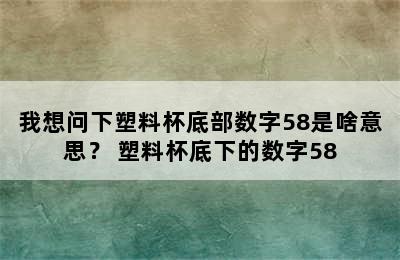 我想问下塑料杯底部数字58是啥意思？ 塑料杯底下的数字58